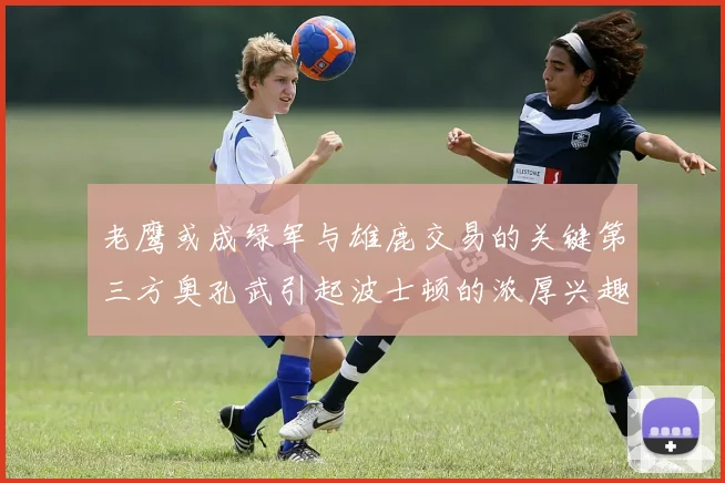 老鹰或成绿军与雄鹿交易的关键第三方奥孔武引起波士顿的浓厚兴趣
