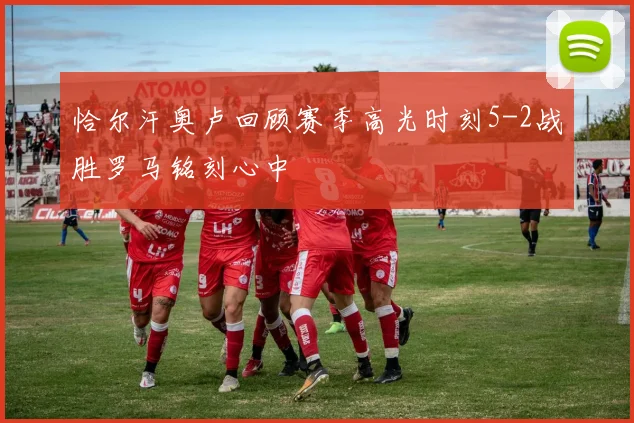 恰尔汗奥卢回顾赛季高光时刻5-2战胜罗马铭刻心中