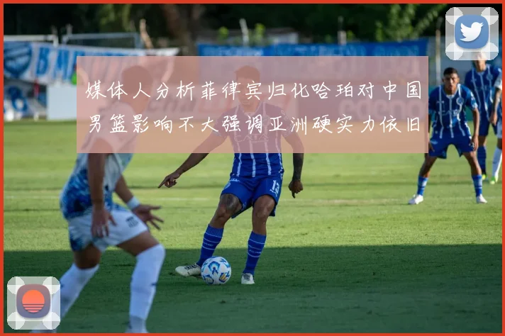 媒体人分析菲律宾归化哈珀对中国男篮影响不大强调亚洲硬实力依旧强劲