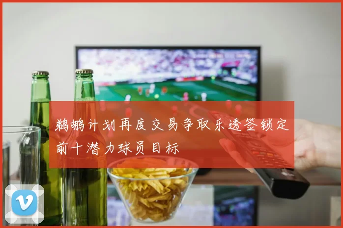 鹈鹕计划再度交易争取乐透签锁定前十潜力球员目标