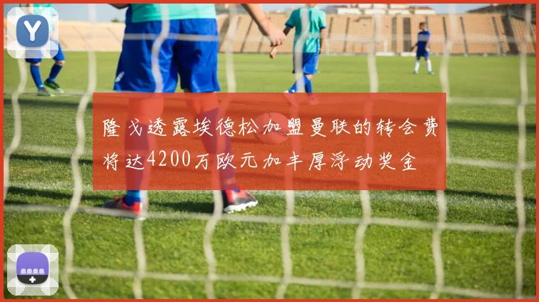 隆戈透露埃德松加盟曼联的转会费将达4200万欧元加丰厚浮动奖金