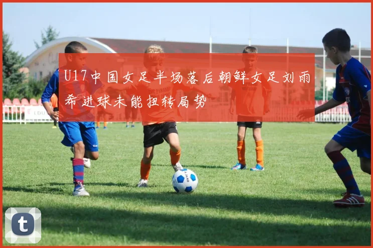 U17中国女足半场落后朝鲜女足刘雨希进球未能扭转局势