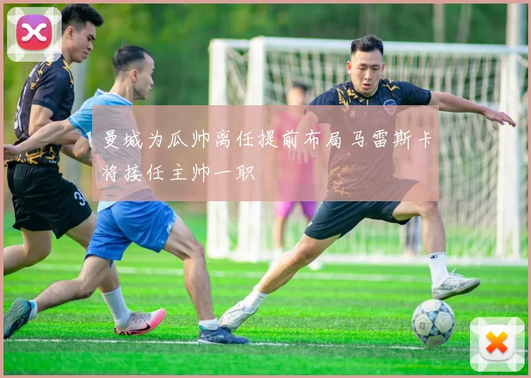 曼城为瓜帅离任提前布局马雷斯卡将接任主帅一职