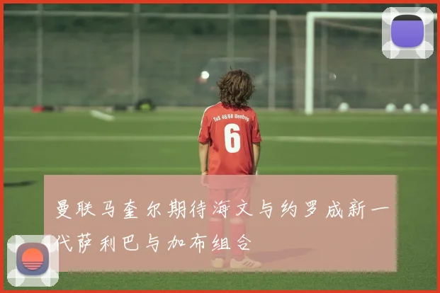 曼联马奎尔期待海文与约罗成新一代萨利巴与加布组合