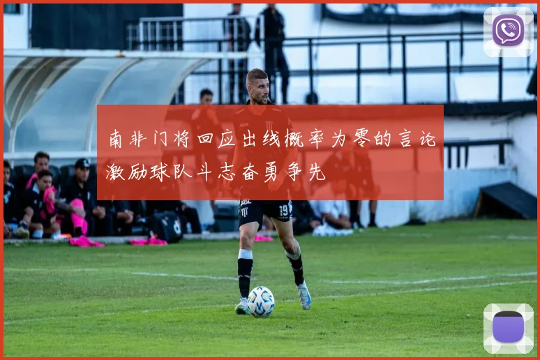 南非门将回应出线概率为零的言论激励球队斗志奋勇争先