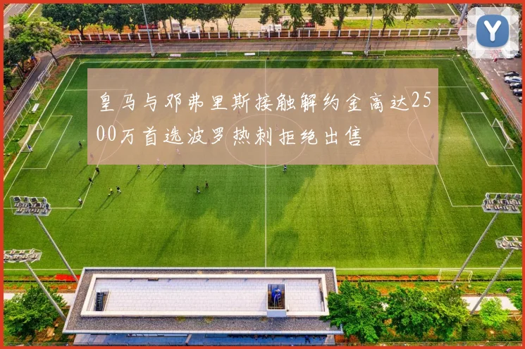 皇马与邓弗里斯接触解约金高达2500万首选波罗热刺拒绝出售