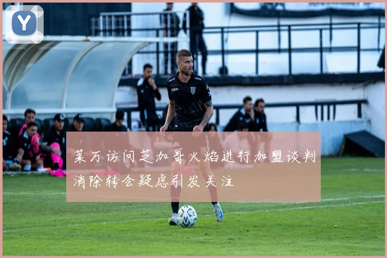 莱万访问芝加哥火焰进行加盟谈判消除转会疑虑引发关注