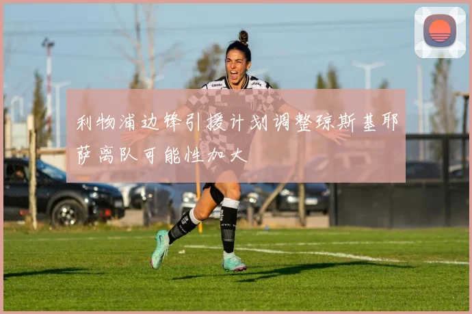 利物浦边锋引援计划调整琼斯基耶萨离队可能性加大