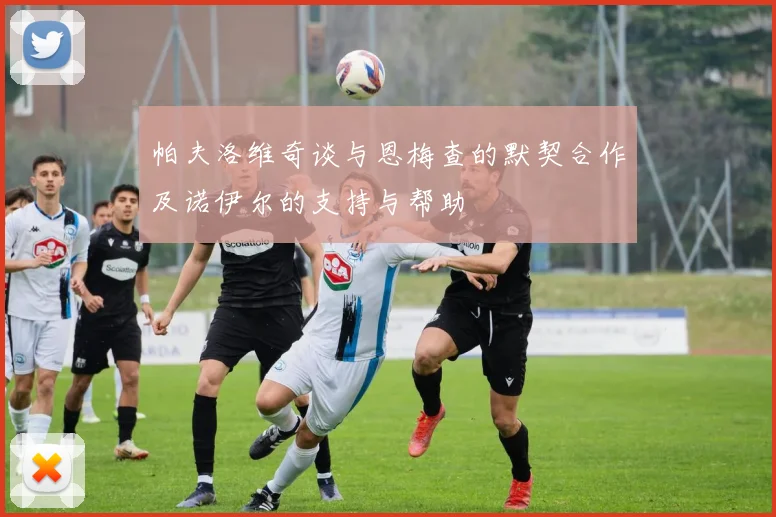 帕夫洛维奇谈与恩梅查的默契合作及诺伊尔的支持与帮助